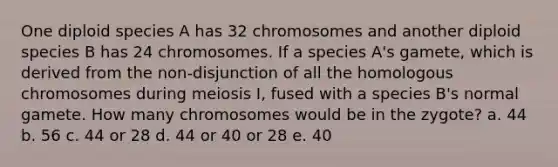 One diploid species A has 32 chromosomes and another diploid species B has 24 chromosomes. If a species A's gamete, which is derived from the non-disjunction of all the homologous chromosomes during meiosis I, fused with a species B's normal gamete. How many chromosomes would be in the zygote? a. 44 b. 56 c. 44 or 28 d. 44 or 40 or 28 e. 40