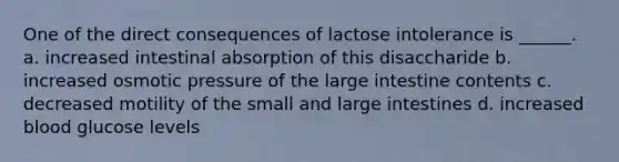 One of the direct consequences of lactose intolerance is ______. a. increased intestinal absorption of this disaccharide b. increased osmotic pressure of the large intestine contents c. decreased motility of the small and large intestines d. increased blood glucose levels