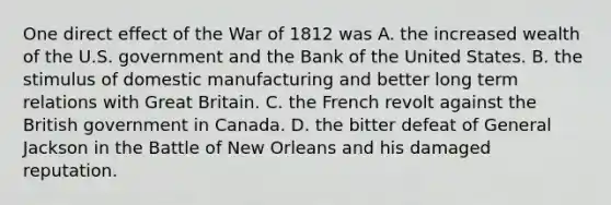 One direct effect of the War of 1812 was A. the increased wealth of the U.S. government and the Bank of the United States. B. the stimulus of domestic manufacturing and better long term relations with Great Britain. C. the French revolt against the British government in Canada. D. the bitter defeat of General Jackson in the Battle of New Orleans and his damaged reputation.