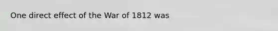 One direct effect of the War of 1812 was