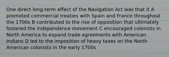 One direct long-term effect of the Navigation Act was that it A promoted commercial treaties with Spain and France throughout the 1700s B contributed to the rise of opposition that ultimately fostered the independence movement C encouraged colonists in North America to expand trade agreements with American Indians D led to the imposition of heavy taxes on the North American colonists in the early 1700s