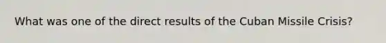 What was one of the direct results of the Cuban Missile Crisis?