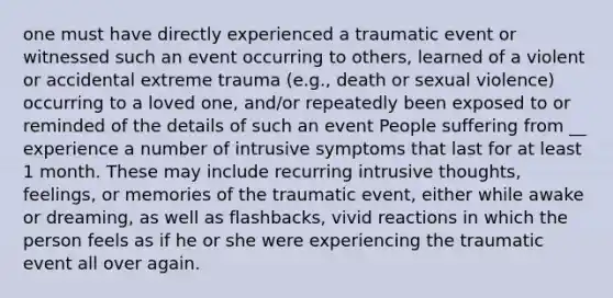 one must have directly experienced a traumatic event or witnessed such an event occurring to others, learned of a violent or accidental extreme trauma (e.g., death or sexual violence) occurring to a loved one, and/or repeatedly been exposed to or reminded of the details of such an event People suffering from __ experience a number of intrusive symptoms that last for at least 1 month. These may include recurring intrusive thoughts, feelings, or memories of the traumatic event, either while awake or dreaming, as well as flashbacks, vivid reactions in which the person feels as if he or she were experiencing the traumatic event all over again.