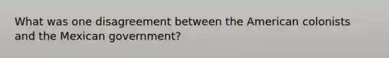 What was one disagreement between the American colonists and the Mexican government?