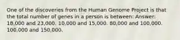 One of the discoveries from the Human Genome Project is that the total number of genes in a person is between: Answer: 18,000 and 23,000. 10,000 and 15,000. 80,000 and 100,000. 100,000 and 150,000.