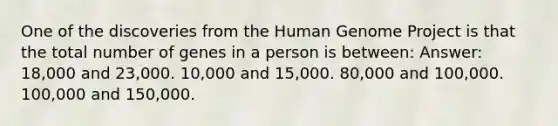 One of the discoveries from the Human Genome Project is that the total number of genes in a person is between: Answer: 18,000 and 23,000. 10,000 and 15,000. 80,000 and 100,000. 100,000 and 150,000.