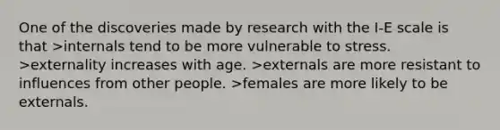 One of the discoveries made by research with the I-E scale is that >internals tend to be more vulnerable to stress. >externality increases with age. >externals are more resistant to influences from other people. >females are more likely to be externals.