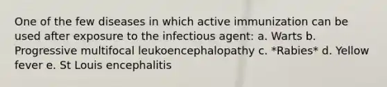 One of the few diseases in which active immunization can be used after exposure to the infectious agent: a. Warts b. Progressive multifocal leukoencephalopathy c. *Rabies* d. Yellow fever e. St Louis encephalitis