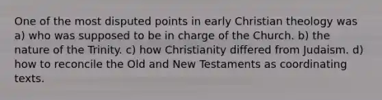 One of the most disputed points in early Christian theology was a) who was supposed to be in charge of the Church. b) the nature of the Trinity. c) how Christianity differed from Judaism. d) how to reconcile the Old and New Testaments as coordinating texts.