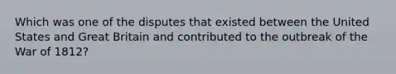 Which was one of the disputes that existed between the United States and Great Britain and contributed to the outbreak of the War of 1812?