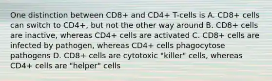 One distinction between CD8+ and CD4+ T-cells is A. CD8+ cells can switch to CD4+, but not the other way around B. CD8+ cells are inactive, whereas CD4+ cells are activated C. CD8+ cells are infected by pathogen, whereas CD4+ cells phagocytose pathogens D. CD8+ cells are cytotoxic "killer" cells, whereas CD4+ cells are "helper" cells