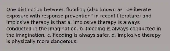 One distinction between flooding (also known as "deliberate exposure with response prevention" in recent literature) and implosive therapy is that a. implosive therapy is always conducted in the imagination. b. flooding is always conducted in the imagination. c. flooding is always safer. d. implosive therapy is physically more dangerous.