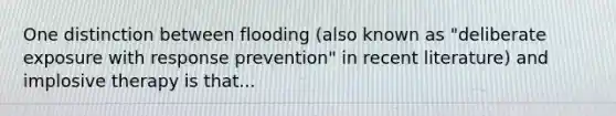 One distinction between flooding (also known as "deliberate exposure with response prevention" in recent literature) and implosive therapy is that...