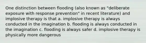 One distinction between flooding (also known as "deliberate exposure with response prevention" in recent literature) and implosive therapy is that a. implosive therapy is always conducted in the imagination b. flooding is always conducted in the imagination c. flooding is always safer d. implosive therapy is physically more dangerous