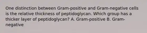 One distinction between Gram-positive and Gram-negative cells is the relative thickness of peptidoglycan. Which group has a thicker layer of peptidoglycan? A. Gram-positive B. Gram-negative