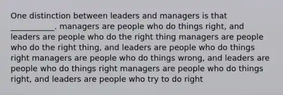 One distinction between leaders and managers is that ___________. managers are people who do things right, and leaders are people who do the right thing managers are people who do the right thing, and leaders are people who do things right managers are people who do things wrong, and leaders are people who do things right managers are people who do things right, and leaders are people who try to do right