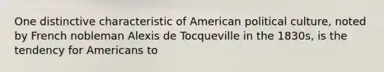 One distinctive characteristic of American political culture, noted by French nobleman Alexis de Tocqueville in the 1830s, is the tendency for Americans to