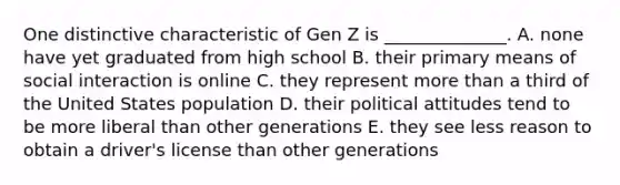 One distinctive characteristic of Gen Z is​ ______________. A. none have yet graduated from high school B. their primary means of social interaction is online C. they represent more than a third of the United States population D. their political attitudes tend to be more liberal than other generations E. they see less reason to obtain a​ driver's license than other generations