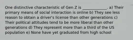 One distinctive characteristic of Gen Z is _____________. a) Their primary means of social interaction is online b) They see less reason to obtain a driver's license than other generations c) Their political attitudes tend to be more liberal than other generations d) They represent more than a third of the US population e) None have yet graduated from high school