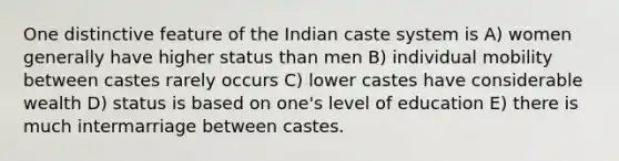 One distinctive feature of the Indian caste system is A) women generally have higher status than men B) individual mobility between castes rarely occurs C) lower castes have considerable wealth D) status is based on one's level of education E) there is much intermarriage between castes.