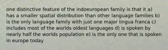 one distinctive feature of the indoeuropean family is that it a) has a smaller spatial distribution than other language families b) is the only language family with just one major lingua franca c) includes most of the worlds oldest languages d) is spoken by nearly half the worlds population e) is the only one that is spoken in europe today