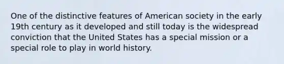 One of the distinctive features of American society in the early 19th century as it developed and still today is the widespread conviction that the United States has a special mission or a special role to play in world history.