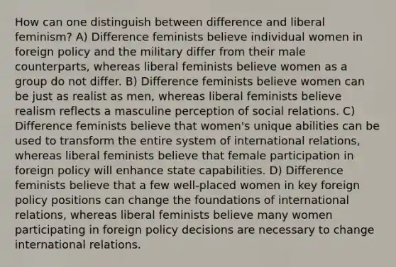 How can one distinguish between difference and liberal feminism? A) Difference feminists believe individual women in foreign policy and the military differ from their male counterparts, whereas liberal feminists believe women as a group do not differ. B) Difference feminists believe women can be just as realist as men, whereas liberal feminists believe realism reflects a masculine perception of social relations. C) Difference feminists believe that women's unique abilities can be used to transform the entire system of international relations, whereas liberal feminists believe that female participation in foreign policy will enhance state capabilities. D) Difference feminists believe that a few well-placed women in key foreign policy positions can change the foundations of international relations, whereas liberal feminists believe many women participating in foreign policy decisions are necessary to change international relations.