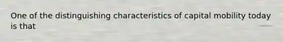 One of the distinguishing characteristics of capital mobility today is that