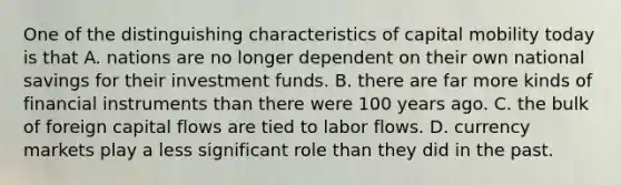 One of the distinguishing characteristics of capital mobility today is that A. nations are no longer dependent on their own national savings for their investment funds. B. there are far more kinds of financial instruments than there were 100 years ago. C. the bulk of foreign capital flows are tied to labor flows. D. currency markets play a less significant role than they did in the past.