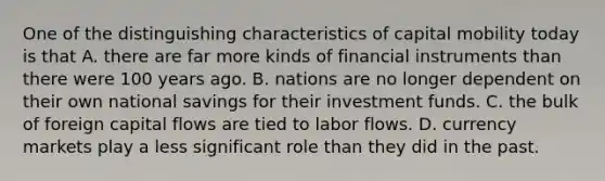 One of the distinguishing characteristics of capital mobility today is that A. there are far more kinds of financial instruments than there were 100 years ago. B. nations are no longer dependent on their own national savings for their investment funds. C. the bulk of foreign capital flows are tied to labor flows. D. currency markets play a less significant role than they did in the past.