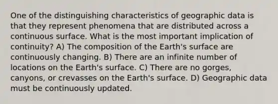 One of the distinguishing characteristics of geographic data is that they represent phenomena that are distributed across a continuous surface. What is the most important implication of continuity? A) The composition of the Earth's surface are continuously changing. B) There are an infinite number of locations on the Earth's surface. C) There are no gorges, canyons, or crevasses on the Earth's surface. D) Geographic data must be continuously updated.