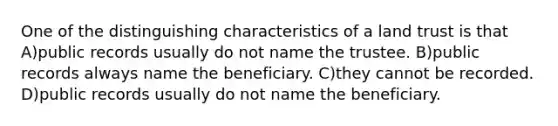 One of the distinguishing characteristics of a land trust is that A)public records usually do not name the trustee. B)public records always name the beneficiary. C)they cannot be recorded. D)public records usually do not name the beneficiary.