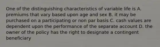 One of the distinguishing characteristics of variable life is A. premiums that vary based upon age and sex B. it may be purchased on a participating or non par basis C. cash values are dependent upon the performance of the separate account D. the owner of the policy has the right to designate a contingent beneficiary