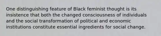 One distinguishing feature of Black feminist thought is its insistence that both the changed consciousness of individuals and the social transformation of political and economic institutions constitute essential ingredients for social change.