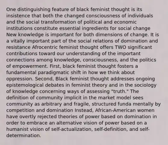 One distinguishing feature of black feminist thought is its insistence that both the changed consciousness of individuals and the social transformation of political and economic institutions constitute essential ingredients for social change New knowledge is important for both dimensions of change. It is a vitally important part of the social relations of domination and resistance Afrocentric feminist thought offers TWO significant contributions toward our understanding of the important connections among knowledge, consciousness, and the politics of empowerment. First, black feminist thought fosters a fundamental paradigmatic shift in how we think about oppression. Second, Black feminist thought addresses ongoing epistemological debates in feminist theory and in the sociology of knowledge concerning ways of assessing "truth." The definition of community implicit in the market model sees community as arbitrary and fragile, structured funda mentally by competition and domination Instead, African-American women have overtly rejected theories of power based on domination in order to embrace an alternative vision of power based on a humanist vision of self-actualization, self-definition, and self-determination.