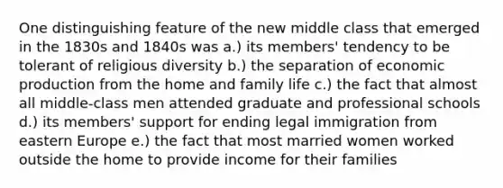 One distinguishing feature of the new middle class that emerged in the 1830s and 1840s was a.) its members' tendency to be tolerant of religious diversity b.) the separation of economic production from the home and family life c.) the fact that almost all middle-class men attended graduate and professional schools d.) its members' support for ending legal immigration from eastern Europe e.) the fact that most married women worked outside the home to provide income for their families