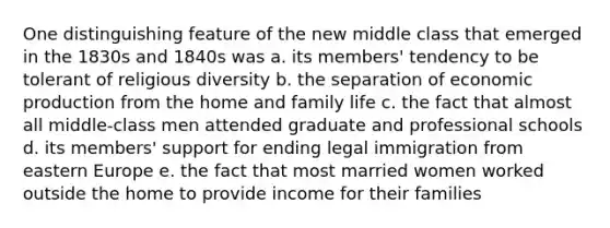 One distinguishing feature of the new middle class that emerged in the 1830s and 1840s was a. its members' tendency to be tolerant of religious diversity b. the separation of economic production from the home and family life c. the fact that almost all middle-class men attended graduate and professional schools d. its members' support for ending legal immigration from eastern Europe e. the fact that most married women worked outside the home to provide income for their families