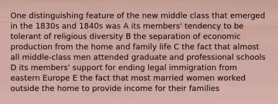 One distinguishing feature of the new middle class that emerged in the 1830s and 1840s was A its members' tendency to be tolerant of religious diversity B the separation of economic production from the home and family life C the fact that almost all middle-class men attended graduate and professional schools D its members' support for ending legal immigration from eastern Europe E the fact that most married women worked outside the home to provide income for their families