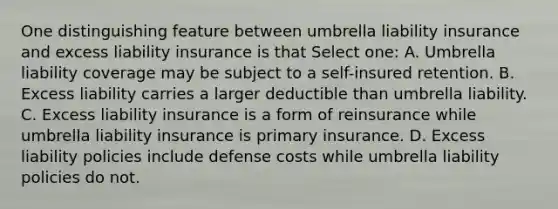 One distinguishing feature between umbrella liability insurance and excess liability insurance is that Select one: A. Umbrella liability coverage may be subject to a self-insured retention. B. Excess liability carries a larger deductible than umbrella liability. C. Excess liability insurance is a form of reinsurance while umbrella liability insurance is primary insurance. D. Excess liability policies include defense costs while umbrella liability policies do not.