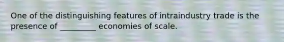 One of the distinguishing features of intraindustry trade is the presence of _________ economies of scale.