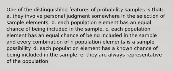 One of the distinguishing features of probability samples is that: a. they involve personal judgment somewhere in the selection of sample elements. b. each population element has an equal chance of being included in the sample. c. each population element has an equal chance of being included in the sample and every combination of n population elements is a sample possibility. d. each population element has a known chance of being included in the sample. e. they are always representative of the population