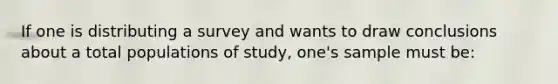 If one is distributing a survey and wants to draw conclusions about a total populations of study, one's sample must be: