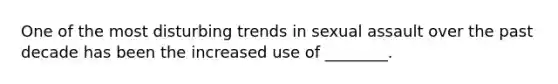 One of the most disturbing trends in sexual assault over the past decade has been the increased use of ________.