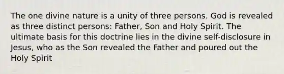 The one divine nature is a unity of three persons. God is revealed as three distinct persons: Father, Son and Holy Spirit. The ultimate basis for this doctrine lies in the divine self-disclosure in Jesus, who as the Son revealed the Father and poured out the Holy Spirit