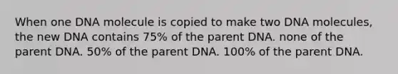 When one DNA molecule is copied to make two DNA molecules, the new DNA contains 75% of the parent DNA. none of the parent DNA. 50% of the parent DNA. 100% of the parent DNA.