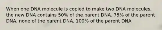 When one DNA molecule is copied to make two DNA molecules, the new DNA contains 50% of the parent DNA. 75% of the parent DNA. none of the parent DNA. 100% of the parent DNA