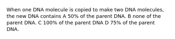 When one DNA molecule is copied to make two DNA molecules, the new DNA contains A 50% of the parent DNA. B none of the parent DNA. C 100% of the parent DNA D 75% of the parent DNA.