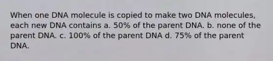 When one DNA molecule is copied to make two DNA molecules, each new DNA contains a. 50% of the parent DNA. b. none of the parent DNA. c. 100% of the parent DNA d. 75% of the parent DNA.