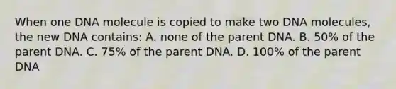 When one DNA molecule is copied to make two DNA molecules, the new DNA contains: A. none of the parent DNA. B. 50% of the parent DNA. C. 75% of the parent DNA. D. 100% of the parent DNA