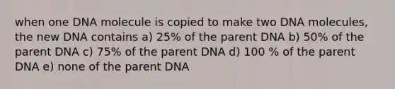 when one DNA molecule is copied to make two DNA molecules, the new DNA contains a) 25% of the parent DNA b) 50% of the parent DNA c) 75% of the parent DNA d) 100 % of the parent DNA e) none of the parent DNA